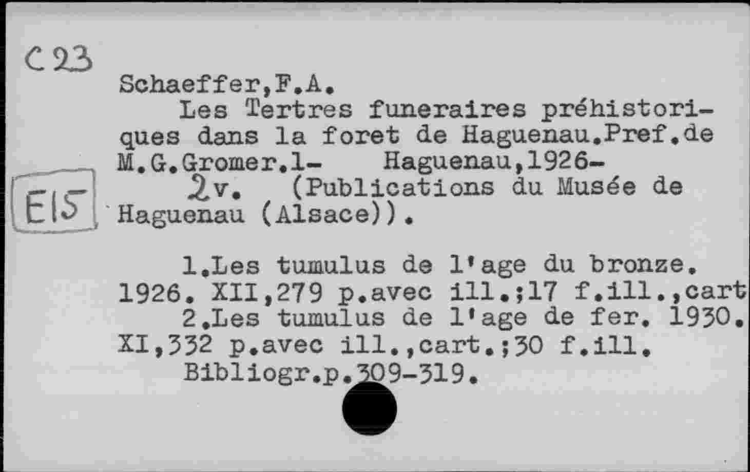 ﻿Schaeffer,F.А.
Les Tertres funéraires préhistoriques dans la foret de Haguenau.Pref.de M.G.Gromer.l- Haguenau,1926-(Publications du Musée de Haguenau (Alsace)).
1.	Les tumulus de l’age du bronze, 1926. XII,279 p.avec ill.;17 f.ill.,cart
2.	Les tumulus de l’age de fer. 1950. XI,552 p.avec ill.,cart.;50 f.ill.